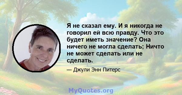 Я не сказал ему. И я никогда не говорил ей всю правду. Что это будет иметь значение? Она ничего не могла сделать; Ничто не может сделать или не сделать.