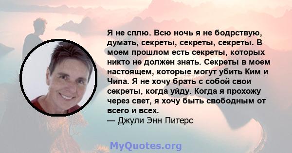 Я не сплю. Всю ночь я не бодрствую, думать, секреты, секреты, секреты. В моем прошлом есть секреты, которых никто не должен знать. Секреты в моем настоящем, которые могут убить Ким и Чипа. Я не хочу брать с собой свои