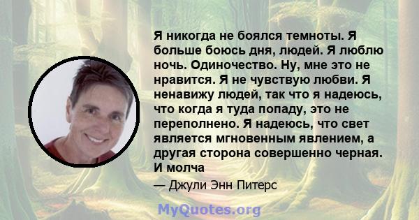 Я никогда не боялся темноты. Я больше боюсь дня, людей. Я люблю ночь. Одиночество. Ну, мне это не нравится. Я не чувствую любви. Я ненавижу людей, так что я надеюсь, что когда я туда попаду, это не переполнено. Я