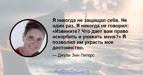 Я никогда не защищал себя. Не один раз. Я никогда не говорил: «Извините? Что дает вам право оскорбить и унижать меня?» Я позволил им украсть мое достоинство.