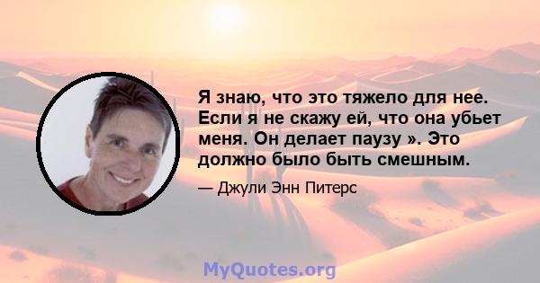 Я знаю, что это тяжело для нее. Если я не скажу ей, что она убьет меня. Он делает паузу ». Это должно было быть смешным.