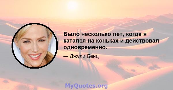 Было несколько лет, когда я катался на коньках и действовал одновременно.