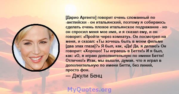 [Дарио Аргенто] говорит очень сломанный по -английски - он итальянский, поэтому я собираюсь сделать очень плохое итальянское подражание - но он спросил меня мое имя, и я сказал ему, и он говорит: «Пройти через комнату». 