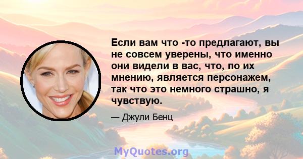 Если вам что -то предлагают, вы не совсем уверены, что именно они видели в вас, что, по их мнению, является персонажем, так что это немного страшно, я чувствую.