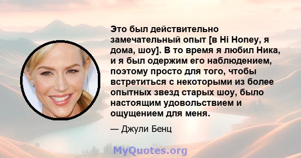 Это был действительно замечательный опыт [в Hi Honey, я дома, шоу]. В то время я любил Ника, и я был одержим его наблюдением, поэтому просто для того, чтобы встретиться с некоторыми из более опытных звезд старых шоу,