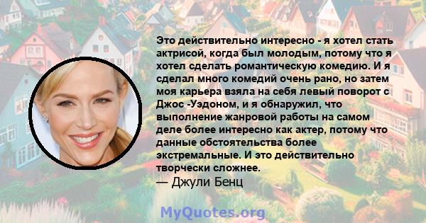 Это действительно интересно - я хотел стать актрисой, когда был молодым, потому что я хотел сделать романтическую комедию. И я сделал много комедий очень рано, но затем моя карьера взяла на себя левый поворот с Джос