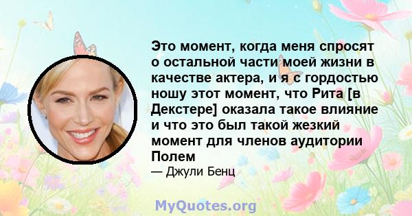 Это момент, когда меня спросят о остальной части моей жизни в качестве актера, и я с гордостью ношу этот момент, что Рита [в Декстере] оказала такое влияние и что это был такой жезкий момент для членов аудитории Полем