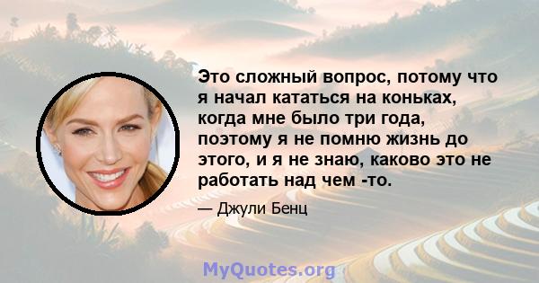 Это сложный вопрос, потому что я начал кататься на коньках, когда мне было три года, поэтому я не помню жизнь до этого, и я не знаю, каково это не работать над чем -то.