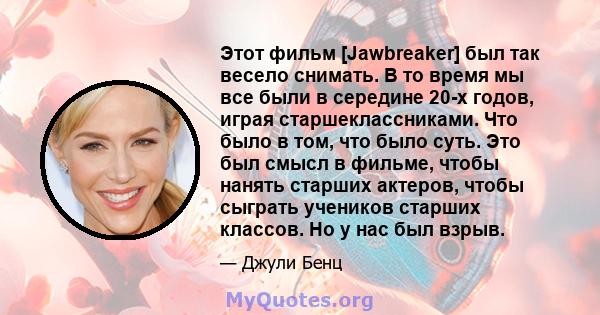 Этот фильм [Jawbreaker] был так весело снимать. В то время мы все были в середине 20-х годов, играя старшеклассниками. Что было в том, что было суть. Это был смысл в фильме, чтобы нанять старших актеров, чтобы сыграть