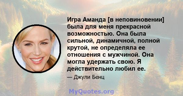 Игра Аманда [в неповиновении] была для меня прекрасной возможностью. Она была сильной, динамичной, полной крутой, не определяла ее отношения с мужчиной. Она могла удержать свою. Я действительно любил ее.