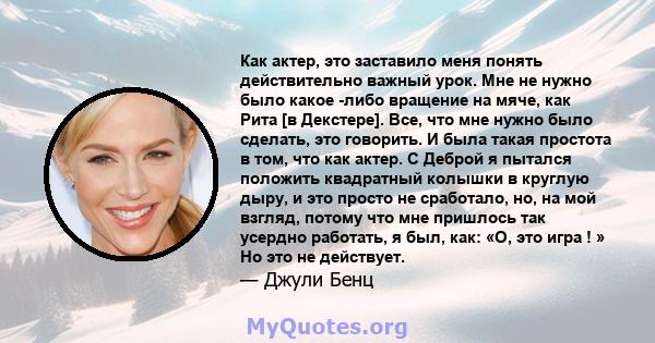 Как актер, это заставило меня понять действительно важный урок. Мне не нужно было какое -либо вращение на мяче, как Рита [в Декстере]. Все, что мне нужно было сделать, это говорить. И была такая простота в том, что как