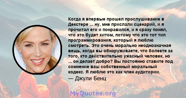 Когда я впервые прошел прослушивание в Декстере ... ну, мне прислали сценарий, и я прочитал его и понравился, и я сразу понял, что это будет хитом, потому что это тот тип программирования, который я люблю смотреть. Это