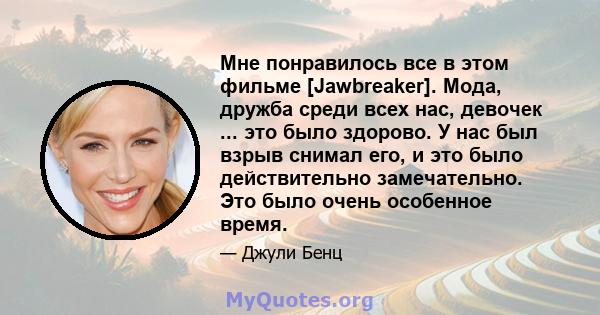 Мне понравилось все в этом фильме [Jawbreaker]. Мода, дружба среди всех нас, девочек ... это было здорово. У нас был взрыв снимал его, и это было действительно замечательно. Это было очень особенное время.