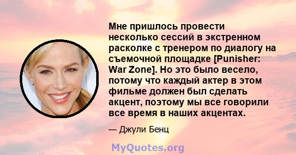 Мне пришлось провести несколько сессий в экстренном расколке с тренером по диалогу на съемочной площадке [Punisher: War Zone]. Но это было весело, потому что каждый актер в этом фильме должен был сделать акцент, поэтому 