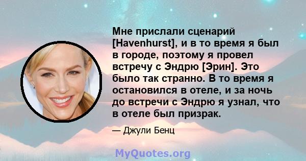 Мне прислали сценарий [Havenhurst], и в то время я был в городе, поэтому я провел встречу с Эндрю [Эрин]. Это было так странно. В то время я остановился в отеле, и за ночь до встречи с Эндрю я узнал, что в отеле был