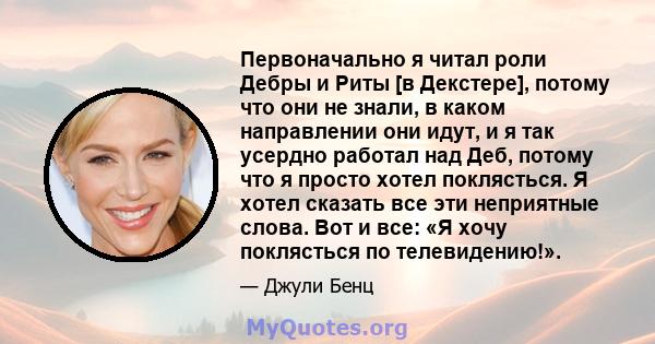 Первоначально я читал роли Дебры и Риты [в Декстере], потому что они не знали, в каком направлении они идут, и я так усердно работал над Деб, потому что я просто хотел поклясться. Я хотел сказать все эти неприятные