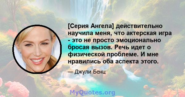 [Серия Ангела] действительно научила меня, что актерская игра - это не просто эмоционально бросая вызов. Речь идет о физической проблеме. И мне нравились оба аспекта этого.