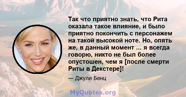 Так что приятно знать, что Рита оказала такое влияние, и было приятно покончить с персонажем на такой высокой ноте. Но, опять же, в данный момент ... я всегда говорю, никто не был более опустошен, чем я [после смерти