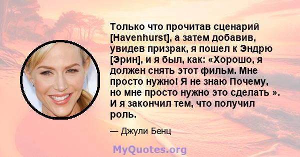 Только что прочитав сценарий [Havenhurst], а затем добавив, увидев призрак, я пошел к Эндрю [Эрин], и я был, как: «Хорошо, я должен снять этот фильм. Мне просто нужно! Я не знаю Почему, но мне просто нужно это сделать