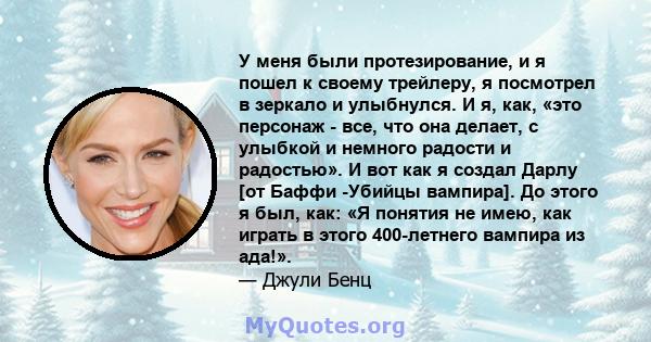 У меня были протезирование, и я пошел к своему трейлеру, я посмотрел в зеркало и улыбнулся. И я, как, «это персонаж - все, что она делает, с улыбкой и немного радости и радостью». И вот как я создал Дарлу [от Баффи