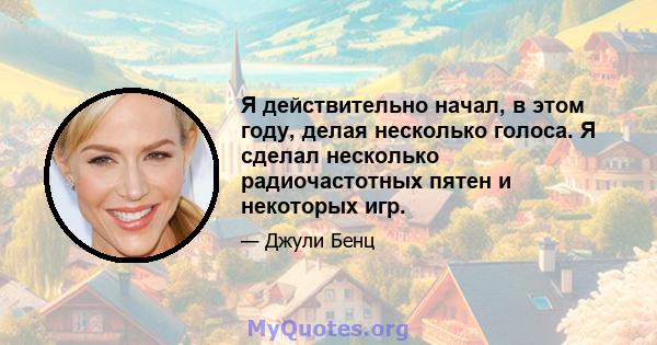 Я действительно начал, в этом году, делая несколько голоса. Я сделал несколько радиочастотных пятен и некоторых игр.