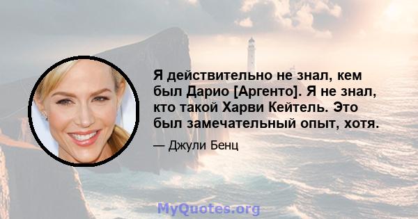 Я действительно не знал, кем был Дарио [Аргенто]. Я не знал, кто такой Харви Кейтель. Это был замечательный опыт, хотя.