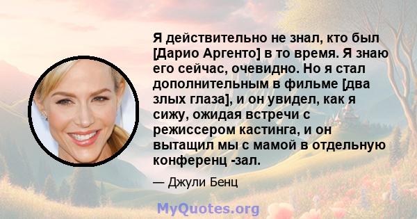 Я действительно не знал, кто был [Дарио Аргенто] в то время. Я знаю его сейчас, очевидно. Но я стал дополнительным в фильме [два злых глаза], и он увидел, как я сижу, ожидая встречи с режиссером кастинга, и он вытащил