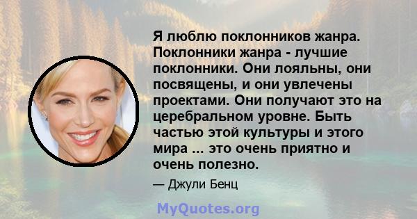 Я люблю поклонников жанра. Поклонники жанра - лучшие поклонники. Они лояльны, они посвящены, и они увлечены проектами. Они получают это на церебральном уровне. Быть частью этой культуры и этого мира ... это очень