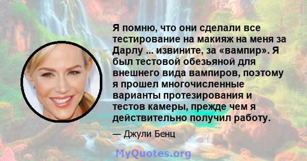 Я помню, что они сделали все тестирование на макияж на меня за Дарлу ... извините, за «вампир». Я был тестовой обезьяной для внешнего вида вампиров, поэтому я прошел многочисленные варианты протезирования и тестов