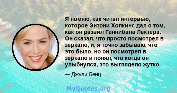 Я помню, как читал интервью, которое Энтони Хопкинс дал о том, как он развил Ганнибала Лектера. Он сказал, что просто посмотрел в зеркало, и, я точно забываю, что это было, но он посмотрел в зеркало и понял, что когда