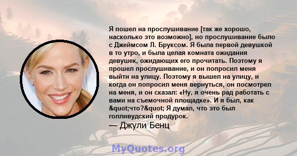 Я пошел на прослушивание [так же хорошо, насколько это возможно], но прослушивание было с Джеймсом Л. Бруксом. Я была первой девушкой в ​​то утро, и была целая комната ожидания девушек, ожидающих его прочитать. Поэтому