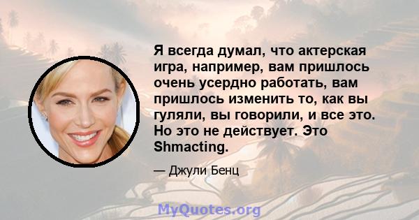 Я всегда думал, что актерская игра, например, вам пришлось очень усердно работать, вам пришлось изменить то, как вы гуляли, вы говорили, и все это. Но это не действует. Это Shmacting.