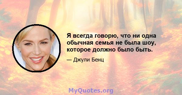 Я всегда говорю, что ни одна обычная семья не была шоу, которое должно было быть.