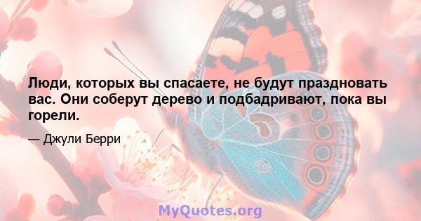 Люди, которых вы спасаете, не будут праздновать вас. Они соберут дерево и подбадривают, пока вы горели.