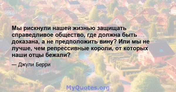 Мы рискнули нашей жизнью защищать справедливое общество, где должна быть доказана, а не предположить вину? Или мы не лучше, чем репрессивные короли, от которых наши отцы бежали?