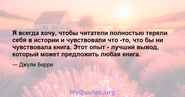 Я всегда хочу, чтобы читатели полностью теряли себя в истории и чувствовали что -то, что бы ни чувствовала книга. Этот опыт - лучший вывод, который может предложить любая книга.