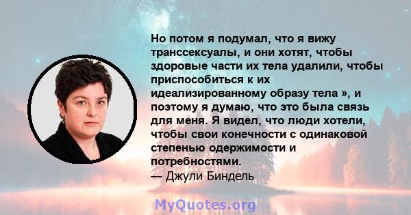 Но потом я подумал, что я вижу транссексуалы, и они хотят, чтобы здоровые части их тела удалили, чтобы приспособиться к их идеализированному образу тела », и поэтому я думаю, что это была связь для меня. Я видел, что