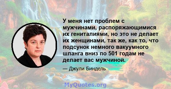 У меня нет проблем с мужчинами, распоряжающимися их гениталиями, но это не делает их женщинами, так же, как то, что подсунок немного вакуумного шланга вниз по 501 годам не делает вас мужчиной.