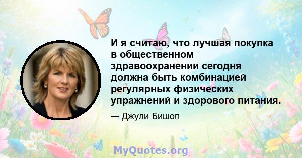 И я считаю, что лучшая покупка в общественном здравоохранении сегодня должна быть комбинацией регулярных физических упражнений и здорового питания.