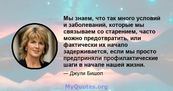 Мы знаем, что так много условий и заболеваний, которые мы связываем со старением, часто можно предотвратить, или фактически их начало задерживается, если мы просто предприняли профилактические шаги в начале нашей жизни.