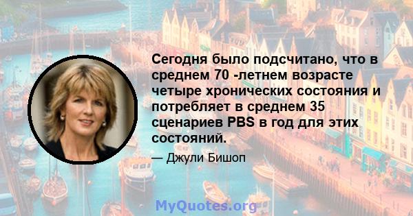 Сегодня было подсчитано, что в среднем 70 -летнем возрасте четыре хронических состояния и потребляет в среднем 35 сценариев PBS в год для этих состояний.