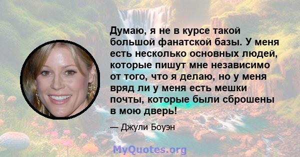 Думаю, я не в курсе такой большой фанатской базы. У меня есть несколько основных людей, которые пишут мне независимо от того, что я делаю, но у меня вряд ли у меня есть мешки почты, которые были сброшены в мою дверь!