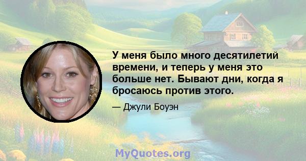 У меня было много десятилетий времени, и теперь у меня это больше нет. Бывают дни, когда я бросаюсь против этого.