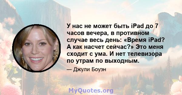 У нас не может быть iPad до 7 часов вечера, в противном случае весь день: «Время iPad? А как насчет сейчас?» Это меня сходит с ума. И нет телевизора по утрам по выходным.