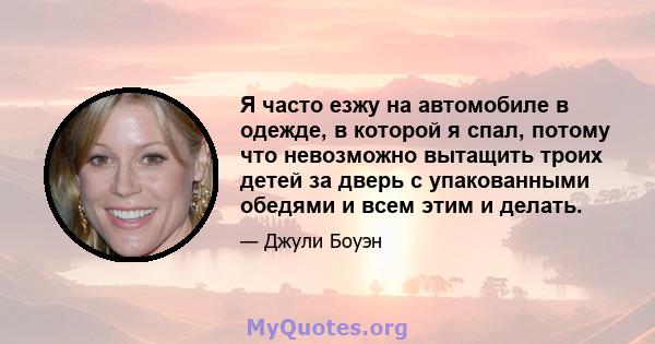 Я часто езжу на автомобиле в одежде, в которой я спал, потому что невозможно вытащить троих детей за дверь с упакованными обедями и всем этим и делать.