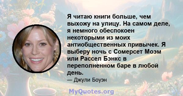 Я читаю книги больше, чем выхожу на улицу. На самом деле, я немного обеспокоен некоторыми из моих антиобщественных привычек. Я выберу ночь с Сомерсет Моэм или Рассел Бэнкс в переполненном баре в любой день.