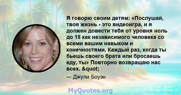 Я говорю своим детям: «Послушай, твоя жизнь - это видеоигра, и я должен довести тебя от уровня ноль до 18 как независимого человека со всеми вашим навыком и конечностями. Каждый раз, когда ты бьешь своего брата или