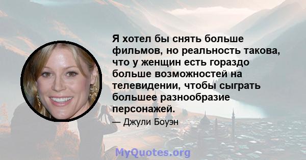 Я хотел бы снять больше фильмов, но реальность такова, что у женщин есть гораздо больше возможностей на телевидении, чтобы сыграть большее разнообразие персонажей.