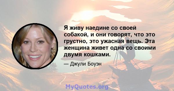 Я живу наедине со своей собакой, и они говорят, что это грустно, это ужасная вещь. Эта женщина живет одна со своими двумя кошками.