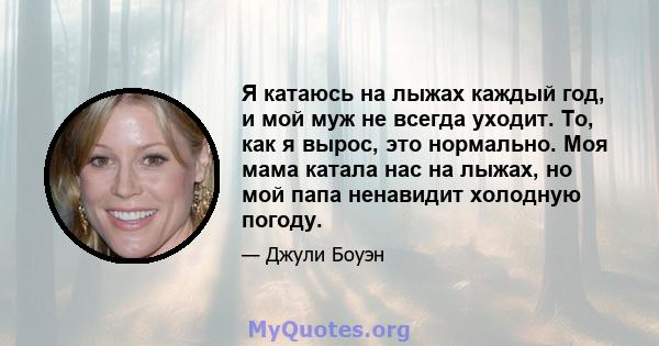 Я катаюсь на лыжах каждый год, и мой муж не всегда уходит. То, как я вырос, это нормально. Моя мама катала нас на лыжах, но мой папа ненавидит холодную погоду.